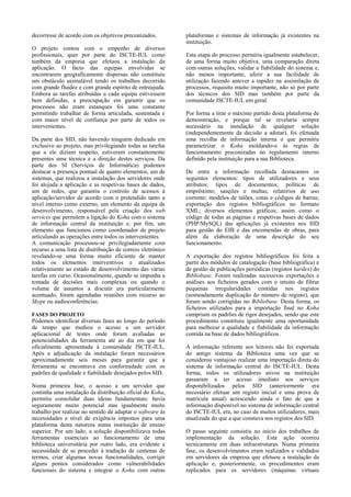 decorresse de acordo com os objetivos preconizados.         plataformas e sistemas de informação já existentes na
                                                            instituição.
O projeto contou com o empenho de diversos
profissionais, quer por parte do ISCTE-IUL como             Esta etapa do processo permitiu igualmente estabelecer,
também da empresa que efetuou a instalação da               de uma forma muito objetiva, uma comparação direta
aplicação. O facto das equipas envolvidas se                com outras soluções, validar a fiabilidade do sistema e,
encontrarem geograficamente dispersas não constituiu        não menos importante, aferir a sua facilidade de
um obstáculo assinalável tendo os trabalhos decorrido       utilização fazendo antever a rapidez na assimilação de
com grande fluidez e com grande espírito de entreajuda.     processos, requisito muito importante, não só por parte
Embora as tarefas atribuídas a cada equipa estivessem       dos técnicos dos SID mas também por parte da
bem definidas, a preocupação em garantir que os             comunidade ISCTE-IUL em geral.
processos não eram estanques foi uma constante
permitindo trabalhar de forma articulada, sustentada e      Por forma a tirar o máximo partido desta plataforma de
com maior nível de confiança por parte de todos os          demonstração, e porque tal se revelaria sempre
intervenientes.                                             necessário na instalação de qualquer solução
                                                            (independentemente da decisão a adotar), foi efetuada
Da parte dos SID, não havendo ninguém dedicado em           uma recolha de informação interna o que permitiu
exclusivo ao projeto, mas privilegiando todas as tarefas    parametrizar o Koha moldando-o às regras de
que a ele diziam respeito, estiveram constantemente         funcionamento preconizadas no regulamento interno
presentes uma técnica e a direção destes serviços. Da       definido pela instituição para a sua Biblioteca.
parte dos SI (Serviços de Informática) podemos
destacar a presença pontual de quatro elementos, um de      De entre a informação recolhida destacamos os
sistemas, que realizou a instalação dos servidores onde     seguintes elementos: tipos de utilizadores e seus
foi alojada a aplicação e as respetivas bases de dados,     atributos; tipos de documentos; políticas de
um de redes, que garantiu o controlo de acessos à           empréstimo; sanções e multas; relatórios de uso
aplicação/servidor de acordo com o pretendido tanto a       corrente; modelos de talões, cotas e códigos de barras;
nível interno como externo, um elemento da equipa de        exportação dos registos bibliográficos no formato
desenvolvimento, responsável pela criação dos web           XML; diversos elementos gráficos; assim como o
services que permitem a ligação do Koha com o sistema       código de todas as páginas e respetivas bases de dados
de informação central da instituição e, por fim, um         (PHP/MySQL) das aplicações já existentes nos SID
elemento que funcionou como coordenador de projeto          para gestão do EIB e das encomendas de obras, para
articulando as operações entre todos os intervenientes.     além da elaboração de uma descrição do seu
A comunicação processou-se privilegiadamente com            funcionamento.
recurso a uma lista de distribuição de correio eletrónico
revelando-se uma forma muito eficiente de manter            A exportação dos registos bibliográficos foi feita a
todos os elementos interventivos e atualizados              partir dos módulos de catalogação (base bibliográfica) e
relativamente ao estado de desenvolvimento das várias       de gestão de publicações periódicas (registos kardex) do
tarefas em curso. Ocasionalmente, quando se impunha a       Bibliobase. Foram realizadas sucessivas exportações e
tomada de decisões mais complexas ou quando o               análises aos ficheiros gerados com o intuito de filtrar
volume de assuntos a discutir era particularmente           pequenas irregularidades contidas nos registos
acentuado, foram agendadas reuniões com recurso ao          (nomeadamente duplicação do número de registo), que
Skype ou audioconferências.                                 foram sendo corrigidas no Bibliobase. Desta forma, os
                                                            ficheiros utilizados para a importação final no Koha
FASES DO PROJETO                                            cumpriam os padrões de rigor desejados, sendo que este
Podemos identificar diversas fases ao longo do período      procedimento constituiu igualmente uma oportunidade
de tempo que mediou o acesso a um servidor                  para melhorar a qualidade e fiabilidade da informação
aplicacional de testes onde foram avaliadas as              contida na base de dados bibliográficos.
potencialidades da ferramenta até ao dia em que foi
oficialmente apresentada à comunidade ISCTE-IUL.            A informação referente aos leitores não foi exportada
Após a adjudicação da instalação foram necessários          do antigo sistema da Biblioteca uma vez que se
aproximadamente seis meses para garantir que a              considerou vantajoso realizar uma importação direta do
ferramenta se encontrava em conformidade com os             sistema de informação central do ISCTE-IUL. Desta
padrões de qualidade e fiabilidade desejados pelos SID.     forma, todos os utilizadores ativos na instituição
                                                            passaram a ter acesso imediato aos serviços
Numa primeira fase, o acesso a um servidor que              disponibilizados pelos SID (anteriormente era
continha uma instalação da distribuição oficial do Koha,    necessário efetuar um registo inicial e uma prova de
permitiu consolidar duas ideias fundamentais: havia         matrícula anual) acrescendo ainda o fato de que a
seguramente muito potencial mas igualmente muito            informação disponível no sistema de informação central
trabalho por realizar no sentido de adaptar o software às   do ISCTE-IUL era, no caso de muitos utilizadores, mais
necessidades e nível de exigência impostos para uma         atualizada do que a que constava nos registos dos SID.
plataforma desta natureza numa instituição de ensino
superior. Por um lado, a solução disponibilizava todas      O passo seguinte consistiu no início dos trabalhos de
ferramentas essenciais ao funcionamento de uma              implementação da solução. Esta ação ocorreu
biblioteca universitária por outro lado, era evidente a     tecnicamente em duas infraestruturas. Numa primeira
necessidade de se proceder à tradução de centenas de        fase, os desenvolvimentos eram realizados e validados
termos, criar algumas novas funcionalidades, corrigir       em servidores da empresa que efetuou a instalação da
alguns pontos considerados como vulnerabilidades            aplicação e, posteriormente, os procedimentos eram
funcionais do sistema e integrar o Koha com outras          replicados para os servidores (máquinas virtuais
 