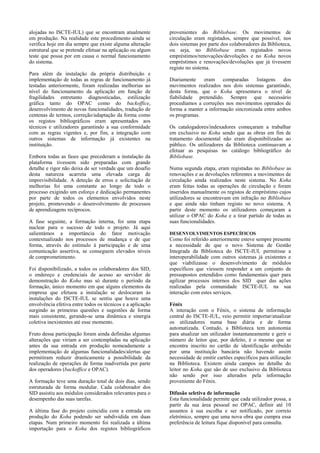 alojadas no ISCTE-IUL) que se encontram atualmente          provenientes do Bibliobase. Os movimentos de
em produção. Na realidade este procedimento ainda se        circulação eram registados, sempre que possível, nos
verifica hoje em dia sempre que existe alguma alteração     dois sistemas por parte dos colaboradores da Biblioteca,
estrutural que se pretende efetuar na aplicação ou algum    ou seja, no Bibliobase eram registados novos
teste que possa por em causa o normal funcionamento         empréstimos/renovações/devoluções e no Koha novos
do sistema.                                                 empréstimos e renovações/devoluções que já tivessem
                                                            registo no sistema.
Para além da instalação da própria distribuição e
implementação de todas as regras de funcionamento já        Diariamente    eram comparadas        listagens  dos
testadas anteriormente, foram realizadas melhorias ao       movimentos realizados nos dois sistemas garantindo,
nível do funcionamento da aplicação em função de            desta forma, que o Koha apresentava o nível de
fragilidades entretanto diagnosticadas, estilização         fiabilidade pretendido. Sempre que necessário
gráfica tanto do OPAC como do backoffice,                   procedíamos a correções nos movimentos operados de
desenvolvimento de novas funcionalidades, tradução de       forma a manter a informação sincronizada entre ambos
centenas de termos, correção/adaptação da forma como        os programas.
os registos bibliográficos eram apresentados aos
técnicos e utilizadores garantindo a sua conformidade       Os catalogadores/indexadores começaram a trabalhar
com as regras vigentes e, por fim, a integração com         em exclusivo no Koha sendo que as obras em fim de
outros sistemas de informação já existentes na              tratamento documental não eram disponibilizadas ao
instituição.                                                público. Os utilizadores da Biblioteca continuavam a
                                                            efetuar as pesquisas no catálogo bibliográfico do
Embora todas as fases que precederam a instalação da        Bibliobase.
plataforma tivessem sido preparadas com grande
detalhe e rigor não deixa de ser verdade que um desafio     Numa segunda etapa, eram registadas no Bibliobase as
desta natureza acarreta uma elevada carga de                renovações e as devoluções referentes a movimentos de
imprevisibilidade. A deteção de erros e solicitação de      circulação ainda realizados neste sistema. No Koha
melhorias foi uma constante ao longo de todo o              eram feitas todas as operações de circulação e foram
processo exigindo um esforço e dedicação permanentes        inseridos manualmente os registos de empréstimo cujos
por parte de todos os elementos envolvidos neste            utilizadores se encontravam em infração no Bibliobase
projeto, promovendo o desenvolvimento de processos          e que ainda não tinham registo no novo sistema. A
de aprendizagens recíprocos.                                partir deste momento os utilizadores começaram a
                                                            utilizar o OPAC do Koha e a tirar partido de todas as
A fase seguinte, a formação interna, foi uma etapa          suas funcionalidades.
nuclear para o sucesso de todo o projeto. Já aqui
salientámos a importância do fator motivação                DESENVOLVIMENTOS ESPECÍFICOS
contextualizado nos processos de mudança e de que           Como foi referido anteriormente esteve sempre presente
forma, através do estímulo à participação e de uma          a necessidade de que o novo Sistema de Gestão
comunicação assertiva, se conseguem elevados níveis         Integrada da Biblioteca do ISCTE-IUL permitisse a
de comprometimento.                                         interoperabilidade com outros sistemas já existentes e
                                                            que viabilizasse o desenvolvimento de módulos
Foi disponibilizado, a todos os colaboradores dos SID,      específicos que viessem responder a um conjunto de
o endereço e credenciais de acesso ao servidor de           pressupostos entendidos como fundamentais quer para
demonstração do Koha mas só durante o período da            agilizar processos internos dos SID quer das ações
formação, único momento em que alguns elementos da          realizadas pela comunidade ISCTE-IUL na sua
empresa que efetuou a instalação se deslocaram às           interação com estes serviços.
instalações do ISCTE-IUL se sentiu que houve uma
envolvência efetiva entre todos os técnicos e a aplicação   Fénix
surgindo as primeiras questões e sugestões de forma         A interação com o Fénix, o sistema de informação
mais consistente, gerando-se uma dinâmica e sinergia        central do ISCTE-IUL, veio permitir importar/atualizar
coletiva inexistentes até esse momento.                     os utilizadores numa base diária e de forma
                                                            automatizada. Contudo, a Biblioteca tem autonomia
Fruto dessa participação foram ainda definidas algumas      para atualizar um utilizador instantaneamente e gerir o
alterações que viriam a ser contempladas na aplicação       número de leitor que, por defeito, é o mesmo que se
antes da sua entrada em produção nomeadamente a             encontra inscrito no cartão de identificação atribuído
implementação de algumas funcionalidades/alertas que        por uma instituição bancária não havendo assim
permitiram reduzir drasticamente a possibilidade da         necessidade de emitir cartões específicos para utilização
realização de operações de forma inadvertida por parte      na Biblioteca. Existem ainda campos no detalhe do
dos operadores (backoffice e OPAC).                         leitor no Koha que são de uso exclusivo da Biblioteca
                                                            não sendo por isso alterados pela informação
A formação teve uma duração total de dois dias, sendo       proveniente do Fénix.
estruturada de forma modular. Cada colaborador dos
SID assistiu aos módulos considerados relevantes para o     Difusão seletiva de informação
desempenho das suas tarefas.                                Esta funcionalidade permite que cada utilizador possa, a
                                                            partir da sua área pessoal no OPAC, definir até 10
A última fase do projeto coincidiu com a entrada em         assuntos à sua escolha e ser notificado, por correio
produção do Koha podendo ser subdividida em duas            eletrónico, sempre que uma nova obra que cumpra essa
etapas. Num primeiro momento foi realizada a última         preferência de leitura fique disponível para consulta.
importação para o Koha dos registos bibliográficos
 