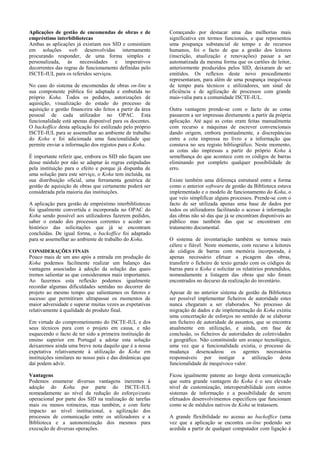 Aplicações de gestão de encomendas de obras e de            Começando por destacar uma das melhorias mais
empréstimo interbibliotecas                                 significativa em termos funcionais, e que representou
Ambas as aplicações já existiam nos SID e consistiam        uma poupança substancial de tempo e de recursos
em soluções web desenvolvidas internamente                  humanos, foi o facto de que a gestão dos leitores
procurando responder, de uma forma simples e                (inscrição, atualização e renovações) passar a ser
personalizada, às necessidades e imperativos                automatizada da mesma forma que os cartões de leitor,
decorrentes das regras de funcionamento definidas pelo      anteriormente produzidos pelos SID, deixaram de ser
ISCTE-IUL para os referidos serviços.                       emitidos. Os reflexos deste novo procedimento
                                                            representaram, para além de uma poupança inequívoca
No caso do sistema de encomendas de obras on-line a         de tempo para técnicos e utilizadores, um sinal de
sua componente pública foi adaptada e embutida no           eficiência e de agilização de processos com grande
próprio Koha. Todos os pedidos, autorizações de             mais-valia para a comunidade ISCTE-IUL.
aquisição, visualização do estado do processo de
aquisição e gestão financeira são feitos a partir da área   Outra vantagem prende-se com o facto de as cotas
pessoal de cada utilizador no OPAC. Esta                    passarem a ser impressas diretamente a partir da própria
funcionalidade está apenas disponível para os docentes.     aplicação. Até aqui as cotas eram feitas manualmente
O backoffice desta aplicação foi estilizado pelo próprio    com recurso a máquinas de escrever convencionais
ISCTE-IUL para se assemelhar ao ambiente de trabalho        dando origem, embora pontualmente, a discrepâncias
do Koha e foi adicionada uma funcionalidade que             entre a cota impressa no livro e a informação que
permite enviar a informação dos registos para o Koha.       constava no seu registo bibliográfico. Neste momento,
                                                            as cotas são impressas a partir do próprio Koha à
É importante referir que, embora os SID não façam uso       semelhança do que acontece com os códigos de barras
desse módulo por não se adaptar às regras estipuladas       eliminando por completo qualquer possibilidade de
pela instituição para o efeito e porque já dispunha de      erro.
uma solução para este serviço, o Koha tem incluída, na
sua distribuição oficial, uma ferramenta genérica de        Existe também uma diferença estrutural entre a forma
gestão de aquisição de obras que certamente poderá ser      como o anterior software de gestão da Biblioteca estava
considerada pela maioria das instituições.                  implementado e o modelo de funcionamento do Koha, o
                                                            que veio simplificar alguns processos. Prende-se com o
A aplicação para gestão de empréstimo interbibliotecas      facto de ser utilizada apenas uma base de dados por
foi igualmente convertida e incorporada no OPAC do          todos os utilizadores facilitando o acesso à informação
Koha sendo possível aos utilizadores fazerem pedidos,       das obras não só das que já se encontram disponíveis ao
saber o estado dos processos correntes e aceder ao          público mas também das que se encontram em
histórico das solicitações que já se encontram              tratamento documental.
concluídas. De igual forma, o backoffice foi adaptado
para se assemelhar ao ambiente de trabalho do Koha.         O sistema de inventariação também se tornou mais
                                                            célere e fiável. Neste momento, com recurso a leitores
CONSIDERAÇÕES FINAIS                                        de códigos de barras com memória incorporada, é
Pouco mais de um ano após a entrada em produção do          apenas necessário efetuar a picagem das obras,
Koha podemos facilmente realizar um balanço das             transferir o ficheiro de texto gerado com os códigos de
vantagens associadas à adoção da solução das quais          barras para o Koha e solicitar os relatórios pretendidos,
iremos salientar as que consideramos mais importantes.      nomeadamente a listagem das obras que não foram
Ao fazermos esta reflexão podemos igualmente                encontrados no decurso da realização do inventário.
recordar algumas dificuldades sentidas no decorrer do
projeto ao mesmo tempo que salientamos os fatores e         Apesar de no anterior sistema de gestão da Biblioteca
sucesso que permitiram ultrapassar os momentos de           ser possível implementar ficheiros de autoridade estes
maior adversidade e superar muitas vezes as expetativas     nunca chegaram a ser elaborados. No processo de
relativamente à qualidade do produto final.                 migração de dados e de implementação do Koha existiu
                                                            uma concertação de esforços no sentido de se elaborar
Em virtude do comprometimento do ISCTE-IUL e dos            um ficheiro de autoridade de assuntos, que se encontra
seus técnicos para com o projeto em causa, e não            atualmente em utilização, e ainda, em fase de
esquecendo o facto de ter sido a primeira instituição de    conclusão, os ficheiros de autoridades de coletividades
ensino superior em Portugal a adotar esta solução           e geográfico. Não constituindo um avanço tecnológico,
deixaremos ainda uma breve nota daquilo que é a nossa       uma vez que a funcionalidade existia, o processo de
expetativa relativamente à utilização do Koha em            mudança desencadeou os agentes necessários
instituições similares no nosso país e das dinâmicas que    responsáveis por instigar a utilização desta
daí podem advir.                                            funcionalidade de inequívoco valor.

Vantagens                                                   Ficou igualmente patente ao longo desta comunicação
Podemos enumerar diversas vantagens inerentes à             que outra grande vantagem do Koha é o seu elevado
adoção do Koha por parte do ISCTE-IUL                       nível de customização, interoperabilidade com outros
nomeadamente ao nível da redução do esforço/custo           sistemas de informação e a possibilidade de serem
operacional por parte dos SID na realização de tarefas      efetuados desenvolvimentos específicos que funcionam
mais ou menos rotineiras, mas também, e com forte           como se de módulos nativos de Koha se tratassem.
impacto ao nível institucional, a agilização dos
processos de comunicação entre os utilizadores e a          A grande flexibilidade no acesso ao backoffice (uma
Biblioteca e a autonomização dos mesmos para                vez que a aplicação se encontra on-line podendo ser
execução de diversas operações.                             acedida a partir de qualquer computador com ligação á
 