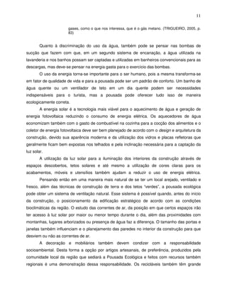 11

                      gases, como o que nos interessa, que é o gás metano. (TRIGUEIRO, 2005, p.
                      83)


        Quanto à discriminação do uso da água, também pode se pensar nas bombas de
sucção que fazem com que, em um segundo sistema de encanação, a água utilizada na
lavanderia e nos banhos possam ser captadas e utilizadas em banheiros convencionais para as
descargas, mas deve-se pensar na energia gasta para o exercício das bombas.
        O uso da energia torna-se importante para o ser humano, pois a mesma transforma-se
em fator de qualidade de vida e para a pousada pode ser um padrão de conforto. Um banho de
água quente ou um ventilador de teto em um dia quente podem ser necessidades
indispensáveis para o turista, mas a pousada pode oferecer tudo isso de maneira
ecologicamente correta.
        A energia solar é a tecnologia mais viável para o aquecimento de água e geração de
energia fotovoltaica reduzindo o consumo de energia elétrica. Os aquecedores de água
economizam também com o gasto de combustível na cozinha para a cocção dos alimentos e o
coletor de energia fotovoltaica deve ser bem planejado de acordo com o design e arquitetura da
construção, devido sua aparência moderna e da utilização dos vidros e placas refletoras que
geralmente ficam bem expostas nos telhados e pela inclinação necessária para a captação da
luz solar.
        A utilização da luz solar para a iluminação dos interiores da construção através de
espaços descobertos, tetos solares e até mesmo a utilização de cores claras para os
acabamentos, móveis e utensílios também ajudam a reduzir o uso de energia elétrica.
        Pensando então em uma maneira mais natural de se ter um local arejado, ventilado e
fresco, além das técnicas de construção de terra e dos tetos “verdes”, a pousada ecológica
pode obter um sistema de ventilação natural. Esse sistema é possível quando, antes do início
da construção, o posicionamento da edificação estratégico de acordo com as condições
bioclimáticas da região. O estudo das correntes de ar, da posição em que certos espaços irão
ter acesso à luz solar por maior ou menor tempo durante o dia, além das proximidades com
montanhas, lugares arborizados ou presença de água faz a diferença. O tamanho das portas e
janelas também influenciam e o planejamento das paredes no interior da construção para que
desviem ou não as correntes de ar.
        A decoração e mobiliários também devem condizer com a responsabilidade
socioambiental. Desta forma a opção por artigos artesanais, de preferência, produzidos pela
comunidade local da região que sediará a Pousada Ecológica e feitos com recursos também
regionais é uma demonstração dessa responsabilidade. Os recicláveis também têm grande
 