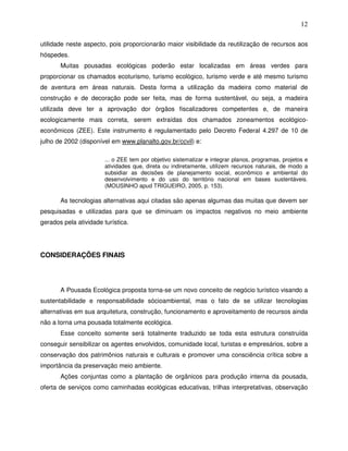 12

utilidade neste aspecto, pois proporcionarão maior visibilidade da reutilização de recursos aos
hóspedes.
       Muitas pousadas ecológicas poderão estar localizadas em áreas verdes para
proporcionar os chamados ecoturismo, turismo ecológico, turismo verde e até mesmo turismo
de aventura em áreas naturais. Desta forma a utilização da madeira como material de
construção e de decoração pode ser feita, mas de forma sustentável, ou seja, a madeira
utilizada deve ter a aprovação dor órgãos fiscalizadores competentes e, de maneira
ecologicamente mais correta, serem extraídas dos chamados zoneamentos ecológico-
econômicos (ZEE). Este instrumento é regulamentado pelo Decreto Federal 4.297 de 10 de
julho de 2002 (disponível em www.planalto.gov.br/ccvil) e:

                        ... o ZEE tem por objetivo sistematizar e integrar planos, programas, projetos e
                        atividades que, direta ou indiretamente, utilizem recursos naturais, de modo a
                        subsidiar as decisões de planejamento social, econômico e ambiental do
                        desenvolvimento e do uso do território nacional em bases sustentáveis.
                        (MOUSINHO apud TRIGUEIRO, 2005, p. 153).

       As tecnologias alternativas aqui citadas são apenas algumas das muitas que devem ser
pesquisadas e utilizadas para que se diminuam os impactos negativos no meio ambiente
gerados pela atividade turística.




CONSIDERAÇÕES FINAIS




       A Pousada Ecológica proposta torna-se um novo conceito de negócio turístico visando a
sustentabilidade e responsabilidade sócioambiental, mas o fato de se utilizar tecnologias
alternativas em sua arquitetura, construção, funcionamento e aproveitamento de recursos ainda
não a torna uma pousada totalmente ecológica.
       Esse conceito somente será totalmente traduzido se toda esta estrutura construída
conseguir sensibilizar os agentes envolvidos, comunidade local, turistas e empresários, sobre a
conservação dos patrimônios naturais e culturais e promover uma consciência crítica sobre a
importância da preservação meio ambiente.
       Ações conjuntas como a plantação de orgânicos para produção interna da pousada,
oferta de serviços como caminhadas ecológicas educativas, trilhas interpretativas, observação
 