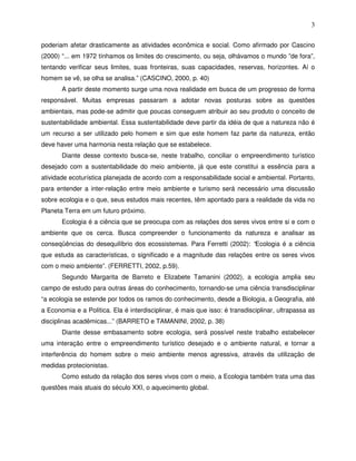 3

poderiam afetar drasticamente as atividades econômica e social. Como afirmado por Cascino
(2000) “... em 1972 tínhamos os limites do crescimento, ou seja, olhávamos o mundo ”de fora”,
tentando verificar seus limites, suas fronteiras, suas capacidades, reservas, horizontes. Aí o
homem se vê, se olha se analisa.” (CASCINO, 2000, p. 40)
       A partir deste momento surge uma nova realidade em busca de um progresso de forma
responsável. Muitas empresas passaram a adotar novas posturas sobre as questões
ambientais, mas pode-se admitir que poucas conseguem atribuir ao seu produto o conceito de
sustentabilidade ambiental. Essa sustentabilidade deve partir da idéia de que a natureza não é
um recurso a ser utilizado pelo homem e sim que este homem faz parte da natureza, então
deve haver uma harmonia nesta relação que se estabelece.
       Diante desse contexto busca-se, neste trabalho, conciliar o empreendimento turístico
desejado com a sustentabilidade do meio ambiente, já que este constitui a essência para a
atividade ecoturística planejada de acordo com a responsabilidade social e ambiental. Portanto,
para entender a inter-relação entre meio ambiente e turismo será necessário uma discussão
sobre ecologia e o que, seus estudos mais recentes, têm apontado para a realidade da vida no
Planeta Terra em um futuro próximo.
       Ecologia é a ciência que se preocupa com as relações dos seres vivos entre si e com o
ambiente que os cerca. Busca compreender o funcionamento da natureza e analisar as
conseqüências do desequilíbrio dos ecossistemas. Para Ferretti (2002): “Ecologia é a ciência
que estuda as características, o significado e a magnitude das relações entre os seres vivos
com o meio ambiente”. (FERRETTI, 2002, p.59).
       Segundo Margarita de Barreto e Elizabete Tamanini (2002), a ecologia amplia seu
campo de estudo para outras áreas do conhecimento, tornando-se uma ciência transdisciplinar
“a ecologia se estende por todos os ramos do conhecimento, desde a Biologia, a Geografia, até
a Economia e a Política. Ela é interdisciplinar, é mais que isso: é transdisciplinar, ultrapassa as
disciplinas acadêmicas...” (BARRETO e TAMANINI, 2002, p. 38)
       Diante desse embasamento sobre ecologia, será possível neste trabalho estabelecer
uma interação entre o empreendimento turístico desejado e o ambiente natural, e tornar a
interferência do homem sobre o meio ambiente menos agressiva, através da utilização de
medidas protecionistas.
       Como estudo da relação dos seres vivos com o meio, a Ecologia também trata uma das
questões mais atuais do século XXI, o aquecimento global.
 