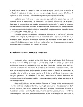 4

O aquecimento global é provocado pela liberação de gases derivados da queimada de
combustíveis fósseis na atmosfera e como há concentração desses, há uma dificuldade de
dispersão de calor, causando o aumento da temperatura global. (www.wwf.org.br)

       Mediante esse fenômeno e suas prováveis conseqüências catastróficas ao meio
ambiente, surge a necessidade de implantação de medidas mitigadoras de proteção e
elaboração de empreendimentos voltados para questões ambientais. “... devido ao crescente
aumento da conscientização ambiental, as empresas vêm despertando para as necessidades
de processos sustentáveis, objetivando uma adaptação à nova cultura social, baseada na ética
ambiental”. (GONÇALVES, 2004, p. 18)
       Para este trabalho em especial, pretende-se desmistificar o conceito do fenômeno
turístico como simples atividade econômica e relacioná-lo com o desenvolvimento de novas
tecnologias para a mitigação de impactos negativos que a atividade turística pode causar ao
meio ambiente, já que se torna um fenômeno multisetorial e que atinge os subsistemas social,
cultural e ecológico juntamente com a esfera econômica.




RELAÇÃO ENTRE MEIO AMBIENTE E TURISMO



       Conceituar turismo torna-se tarefa difícil diante da complexidade deste fenômeno.
Barreto e Tamanini (2000) referem-se ao turismo como uma forma ampla que atende tanto
aqueles que viajam como aqueles que estão nos pólos receptores, pois para estas autoras o
turismo “é essencialmente movimento de pessoas e atendimento a suas necessidades, assim
como às necessidades das outras pessoas que não viajam. O turismo é o fenômeno de
interação entre o turista e o núcleo receptor e de todas as atividades decorrentes dessa
interação” (BARRETO e TAMANINI, 2000, p.43), desta forma o turismo apresenta uma
estrutura que se compõe dos bens locais e dos serviços necessários para o atendimento da
demanda dos turistas.
       Mário Beni (1998), em seu livro “Análise Estrutural do Turismo”, divide o turismo em três
conjuntos distintos: relações ambientais, organização estrutural e ações operacionais. Cada
conjunto tem uma caracterítica específica, traduzindo a grande complexidade existente na
atividade em questão e a interligação dos subsistemas ecológico, social, cultural e econômico.
Essa interligação é que torna o fenômeno do turismo muitas vezes responsável pelo uso e, ao
 