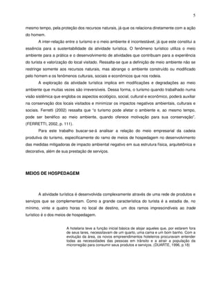 5

mesmo tempo, pela proteção dos recursos naturais, já que os relaciona diretamente com a ação
do homem.
       A inter-relação entre o turismo e o meio ambiente é incontestável, já que este constitui a
essência para a sustentabilidade da atividade turística. O fenômeno turístico utiliza o meio
ambiente para a prática e o desenvolvimento de atividades que contribuam para a experiência
do turista e valorização do local visitado. Ressalta-se que a definição de meio ambiente não se
restringe somente aos recursos naturais, mas abrange o ambiente construído ou modificado
pelo homem e os fenômenos culturais, sociais e econômicos que nos rodeia.
       A exploração da atividade turística implica em modificações e degradações ao meio
ambiente que muitas vezes são irreversíveis. Dessa forma, o turismo quando trabalhado numa
visão sistêmica que engloba os aspectos ecológico, social, cultural e econômico, poderá auxiliar
na conservação dos locais visitados e minimizar os impactos negativos ambientais, culturais e
sociais. Ferretti (2002) ressalta que “o turismo pode afetar o ambiente e, ao mesmo tempo,
pode ser benéfico ao meio ambiente, quando oferece motivação para sua conservação”.
(FERRETTI, 2002, p. 111).
       Para este trabalho buscar-se-á analisar a relação do meio empresarial da cadeia
produtiva do turismo, especificamente do ramo de meios de hospedagem no desenvolvimento
das medidas mitigadoras de impacto ambiental negativo em sua estrutura física, arquitetônica e
decorativa, além de sua prestação de serviços.




MEIOS DE HOSPEDAGEM



       A atividade turística é desenvolvida complexamente através de uma rede de produtos e
serviços que se complementam. Como a grande característica do turista é a estadia de, no
mínimo, vinte e quatro horas no local de destino, um dos ramos imprescindíveis ao trade
turístico é o dos meios de hospedagem.


                       A hotelaria teve a função inicial básica de alojar aqueles que, por estarem fora
                       de seus lares, necessitavam de um quarto, uma cama e um bom banho. Com a
                       evolução da área, os novos empreendimentos hoteleiros procuravam entender
                       todas as necessidades das pessoas em trânsito e a atrair a população da
                       microrregião para consumir seus produtos e serviços. (DUARTE, 1996, p.18)
 