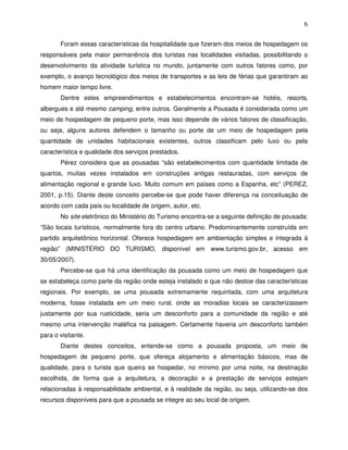 6

       Foram essas características da hospitalidade que fizeram dos meios de hospedagem os
responsáveis pela maior permanência dos turistas nas localidades visitadas, possibilitando o
desenvolvimento da atividade turística no mundo, juntamente com outros fatores como, por
exemplo, o avanço tecnológico dos meios de transportes e as leis de férias que garantiram ao
homem maior tempo livre.
       Dentre estes empreendimentos e estabelecimentos encontram-se hotéis, resorts,
albergues e até mesmo camping, entre outros. Geralmente a Pousada é considerada como um
meio de hospedagem de pequeno porte, mas isso depende de vários fatores de classificação,
ou seja, alguns autores defendem o tamanho ou porte de um meio de hospedagem pela
quantidade de unidades habitacionais existentes, outros classificam pelo luxo ou pela
característica e qualidade dos serviços prestados.
       Pérez considera que as pousadas “são estabelecimentos com quantidade limitada de
quartos, muitas vezes instalados em construções antigas restauradas, com serviços de
alimentação regional e grande luxo. Muito comum em países como a Espanha, etc” (PEREZ,
2001, p.15). Diante deste conceito percebe-se que pode haver diferença na conceituação de
acordo com cada país ou localidade de origem, autor, etc.
       No site eletrônico do Ministério do Turismo encontra-se a seguinte definição de pousada:
“São locais turísticos, normalmente fora do centro urbano. Predominantemente construída em
partido arquitetônico horizontal. Oferece hospedagem em ambientação simples e integrada à
região” (MINISTÉRIO DO TURISMO, disponível em www.turismo.gov.br, acesso em
30/05/2007).
       Percebe-se que há uma identificação da pousada como um meio de hospedagem que
se estabeleça como parte da região onde esteja instalado e que não destoe das características
regionais. Por exemplo, se uma pousada extremamente requintada, com uma arquitetura
moderna, fosse instalada em um meio rural, onde as moradias locais se caracterizassem
justamente por sua rusticidade, seria um desconforto para a comunidade da região e até
mesmo uma intervenção maléfica na paisagem. Certamente haveria um desconforto também
para o visitante.
       Diante destes conceitos, entende-se como a pousada proposta, um meio de
hospedagem de pequeno porte, que ofereça alojamento e alimentação básicos, mas de
qualidade, para o turista que queira se hospedar, no mínimo por uma noite, na destinação
escolhida, de forma que a arquitetura, a decoração e a prestação de serviços estejam
relacionadas à responsabilidade ambiental, e à realidade da região, ou seja, utilizando-se dos
recursos disponíveis para que a pousada se integre ao seu local de origem.
 