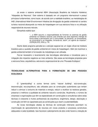 7

       Já existe o sistema ambiental ABIH (Associação Brasileira da Indústria Hoteleira)
“Hóspedes da Natureza”. Este sistema é baseado em um programa internacional e possui
princípios fundamentais, como trazer, de acordo com a realidade brasileira, as metodologias do
IHEI (International Hotel Envoironment Initiative) de divulgação da gestão ambiental no cenário
turístico nacional alcançando os meios de hospedagem em sua estrutura física e na utilização
responsável de recursos naturais.
       Gonçalves explica que:

                       “... a ABIH assumiu a responsabilidade de fomentar os sistemas de gestão
                       ambiental na hotelaria nacional, pois entende que esse segmento interage de
                       forma direta e permanente com a comunidade, os parceiros, os fornecedores,
                       os funcionários e os hóspedes, tornando-se, assim, um agente de impactos”.
                       (GONÇALVES, 2004, p. 79)

       Diante deste programa percebe-se a atenção especial de um órgão oficial da hotelaria
brasileira para a questão da gestão ambiental em meios de hospedagem. Além de incentivar a
gestão ambiental também é fornecedor da metodologia a ser utilizada.
       Faz-se necessário o levantamento das tecnologias alternativas e inovadoras para a
mitigação dos impactos negativos ao meio ambiente. São essas as tecnologias propostas para
a estrutura física, arquitetônica, estrutural e organizacional de uma “Pousada Ecológica”.




TECNOLOGIAS        ALTERNATIVAS           PARA      A    FORMATAÇÃO          DE    UMA     POUSADA
ECOLÓGICA




       O   “greenbuilding”   e   outros    termos       como   “natural   building”,   eco-construção,
bioconstrução, eco-arquitetura, são utilizados para as construções sustentáveis que tentam
reduzir e otimizar o consumo de materiais e energia, reduzir e reutilizar os resíduos gerados,
preservar e melhorar a qualidade do ambiente natural e construído. Atualmente, o número de
empresas e organizações que têm se especializado em construções e consultorias sobre estas
técnicas é crescente e muitos profissionais da arquitetura, engenharia, design, decoração e
construção civil têm se capacitado para as construções que visam a sustentabilidade.
       As novas tecnologias aliadas às técnicas de construção milenares acarretam na
maximização do aproveitamento de recursos em novos produtos e processos construtivos
adequados à cada localidade. Isso favorece o planejamento da obra onde haverá a redução de
 
