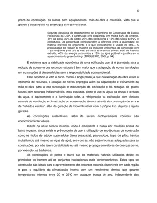 8

prazo de construção, os custos com equipamentos, mão-de-obra e materiais, visto que é
grande o desperdício na construção civil convencional.

                      Segundo pesquisa do departamento de Engenharia de Construção da Escola
                      Politécnica da USP, a construção civil desperdiça em média 56% do cimento,
                      44% da areia, 30% do gesso, 27% dos condutores e 15% dos tubos de PVC e
                      eletrodutos. Os percentuais correspondem à diferença entre a quantidade de
                      material previsto no orçamento e o que efetivamente é usado na obra... A
                      preocupação de reduzir ao máximo os impactos ambientais da construção civil
                      – que responde pelo uso de 40% de todas as matérias-primas, 60% da madeira
                      extraída, 40% da energia consumida e 16% da água potável – justificaram o
                      aparecimento do greenbuilding. (TRIGUEIRO, 2005, p. 94)

       É evidente que a viabilidade econômica de uma edificação que já é planejada para a
redução de consumo dos recursos naturais é bem maior que a adaptação de novas tecnologias
em construções já desenvolvidas sem a responsabilidade socioambiental.
       Este benefício é visto a curto, médio e longo prazo já que na execução da obra existe a
economia de recursos, a geração de novos empregos além da capacitação e treinamento da
mão-de-obra para a eco-construção e manutenção da edificação e há redução de gastos
futuros com recursos indispensáveis, mas escassos, como o uso da água da chuva e o reuso
da água, o aquecimento e a iluminação solar, a refrigeração da edificação com técnicas
naturais de ventilação e climatização ou conservação térmica através da construção de terra e
de “telhados verdes”, além da geração de biocombustível com o próprio lixo, dejetos e rejeito
gerados.
       As   construções      sustentáveis,   além   de   serem   ecologicamente   corretas,   são
economicamente viáveis.
       Diante do atual cenário mundial, onde é emergente a busca por matérias primas de
baixo impacto, ainda existe o pré-conceito de que a utilização de eco-técnicas de construção
como os tijolos de adobe, superadobe (terra ensacada), pau-a-pique, taipa de pilão, bambu
(substituindo até mesmo as vigas de aço), entre outras, não sejam técnicas adequadas para as
construções, por não terem durabilidade ou até mesmo propagarem vetores de doenças como,
por exemplo, os barbeiros.
       As construções de pedra e barro são os materiais naturais utilizados desde os
primórdios do homem até os conjuntos habitacionais mais contemporâneos. Estes tipos de
construção são ideais para o aproveitamento dos recursos naturais disponíveis em cada região
e para o equilíbrio da climatização interna com um rendimento térmico que garante
temperaturas internas entre 20 e 25° em qualquer época do ano, independente das
                                    C
 