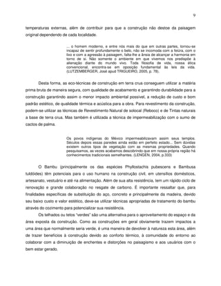 9

temperaturas externas, além de contribuir para que a construção não destoe da paisagem
original dependendo de cada localidade.

                       ... o homem moderno, e entre nós mais do que em outras partes, tornou-se
                       incapaz de sentir profundamente o belo, não se incomoda com a feiúra, com o
                       lixo e com a agressão à paisagem, falta-lhe a ânsia de alcançar a harmonia em
                       torno de si. Não somente o ambiente em que vivemos nos predispõe à
                       alienação diante do mundo vivo. Toda filosofia de vida, nossa ética
                       convencional, encontra-se em oposição fundamental às leis da vida.
                       (LUTZEMBERGER, José apud TRIGUEIRO, 2005, p. 78).


       Desta forma, as eco-técnicas de construção em terra crua conseguem utilizar a matéria
prima bruta de maneira segura, com qualidade de acabamento e garantindo durabilidade para a
construção garantindo assim o menor impacto ambiental possível, a redução de custo e bom
padrão estético, de qualidade térmica e acústica para a obra. Para revestimento da construção,
podem-se utilizar as técnicas de Revestimento Natural de solocal (Reboco) e de Tintas naturais
a base de terra crua. Mas também é utilizada a técnica de impermeabilização com o sumo de
cactos de palma.


                       Os povos indígenas do México impermeabilizavam assim seus templos.
                       Séculos depois essas paredes ainda estão em perfeito estado... Sem dúvidas
                       existem outros tipos de vegetação com as mesmas propriedades. Quando
                       pesquisamos, as vezes acabamos descobrindo que em nossa própria região há
                       conhecimentos tradicionais semelhantes. (LENGEN, 2004, p.333)


       O Bambu (principalmente os das espécies Phyllostachis pubescens e Bambusa
tuldóides) têm potenciais para o uso humano na construção civil, em utensílios domésticos,
artesanato, vestuário e até na alimentação. Além de sua alta resistência, tem um rápido ciclo de
renovação e grande colaboração no resgate de carbono. È importante ressaltar que, para
finalidades específicas de substituição do aço, concreto e principalmente da madeira, devido
seu baixo custo e valor estético, deve-se utilizar técnicas apropriadas de tratamento do bambu
através do cozimento para potencializar sua resistência.
       Os telhados ou tetos “verdes” são uma alternativa para o aproveitamento do espaço e da
área exposta da construção. Como as construções em geral obviamente trazem impactos a
uma área que normalmente seria verde, é uma maneira de devolver à natureza esta área, além
de trazer benefícios à construção devido ao conforto térmico, à comunidade do entorno ao
colaborar com a diminuição de enchentes e distorções no paisagismo e aos usuários com o
bem estar gerado.
 