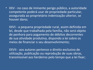 • XXV - no caso de iminente perigo público, a autoridade
  competente poderá usar de propriedade particular,
  assegurada ao proprietário indenização ulterior, se
  houver dano;

  XXVI - a pequena propriedade rural, assim definida em
  lei, desde que trabalhada pela família, não será objeto
  de penhora para pagamento de débitos decorrentes
  de sua atividade produtiva, dispondo a lei sobre os
  meios de financiar o seu desenvolvimento;

  XXVII - aos autores pertence o direito exclusivo de
  utilização, publicação ou reprodução de suas obras,
  transmissível aos herdeiros pelo tempo que a lei fixar;
 