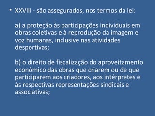 • XXVIII - são assegurados, nos termos da lei:

  a) a proteção às participações individuais em
  obras coletivas e à reprodução da imagem e
  voz humanas, inclusive nas atividades
  desportivas;

  b) o direito de fiscalização do aproveitamento
  econômico das obras que criarem ou de que
  participarem aos criadores, aos intérpretes e
  às respectivas representações sindicais e
  associativas;
 