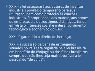 • XXIX - a lei assegurará aos autores de inventos
  industriais privilégio temporário para sua
  utilização, bem como proteção às criações
  industriais, à propriedade das marcas, aos nomes
  de empresas e a outros signos distintivos, tendo
  em vista o interesse social e o desenvolvimento
  tecnológico e econômico do País;
  XXX - é garantido o direito de herança;
  XXXI - a sucessão de bens de estrangeiros
  situados no País será regulada pela lei brasileira
  em benefício do cônjuge ou dos filhos brasileiros,
  sempre que não lhes seja mais favorável a lei
  pessoal do "de cujus";
 