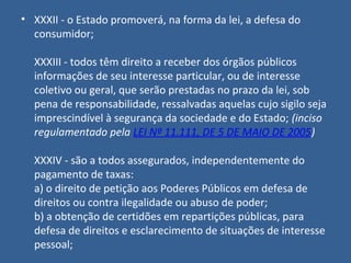 • XXXII - o Estado promoverá, na forma da lei, a defesa do
  consumidor;

  XXXIII - todos têm direito a receber dos órgãos públicos
  informações de seu interesse particular, ou de interesse
  coletivo ou geral, que serão prestadas no prazo da lei, sob
  pena de responsabilidade, ressalvadas aquelas cujo sigilo seja
  imprescindível à segurança da sociedade e do Estado; (inciso
  regulamentado pela LEI Nº 11.111, DE 5 DE MAIO DE 2005)

  XXXIV - são a todos assegurados, independentemente do
  pagamento de taxas:
  a) o direito de petição aos Poderes Públicos em defesa de
  direitos ou contra ilegalidade ou abuso de poder;
  b) a obtenção de certidões em repartições públicas, para
  defesa de direitos e esclarecimento de situações de interesse
  pessoal;
 