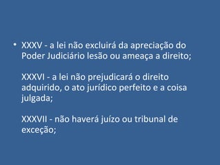 • XXXV - a lei não excluirá da apreciação do
  Poder Judiciário lesão ou ameaça a direito;

  XXXVI - a lei não prejudicará o direito
  adquirido, o ato jurídico perfeito e a coisa
  julgada;

  XXXVII - não haverá juízo ou tribunal de
  exceção;
 
