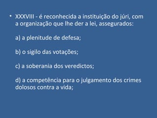 • XXXVIII - é reconhecida a instituição do júri, com
  a organização que lhe der a lei, assegurados:

  a) a plenitude de defesa;

  b) o sigilo das votações;

  c) a soberania dos veredictos;

  d) a competência para o julgamento dos crimes
  dolosos contra a vida;
 