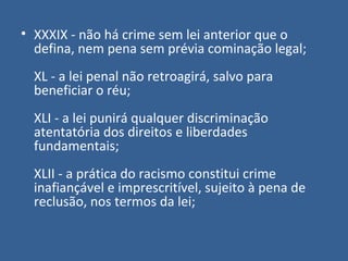 • XXXIX - não há crime sem lei anterior que o
  defina, nem pena sem prévia cominação legal;
  XL - a lei penal não retroagirá, salvo para
  beneficiar o réu;
  XLI - a lei punirá qualquer discriminação
  atentatória dos direitos e liberdades
  fundamentais;
  XLII - a prática do racismo constitui crime
  inafiançável e imprescritível, sujeito à pena de
  reclusão, nos termos da lei;
 