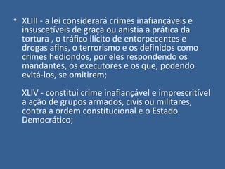 • XLIII - a lei considerará crimes inafiançáveis e
  insuscetíveis de graça ou anistia a prática da
  tortura , o tráfico ilícito de entorpecentes e
  drogas afins, o terrorismo e os definidos como
  crimes hediondos, por eles respondendo os
  mandantes, os executores e os que, podendo
  evitá-los, se omitirem;
  XLIV - constitui crime inafiançável e imprescritível
  a ação de grupos armados, civis ou militares,
  contra a ordem constitucional e o Estado
  Democrático;
 