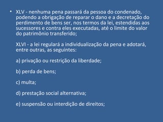 • XLV - nenhuma pena passará da pessoa do condenado,
  podendo a obrigação de reparar o dano e a decretação do
  perdimento de bens ser, nos termos da lei, estendidas aos
  sucessores e contra eles executadas, até o limite do valor
  do patrimônio transferido;
  XLVI - a lei regulará a individualização da pena e adotará,
  entre outras, as seguintes:
  a) privação ou restrição da liberdade;
  b) perda de bens;
  c) multa;
  d) prestação social alternativa;
  e) suspensão ou interdição de direitos;
 