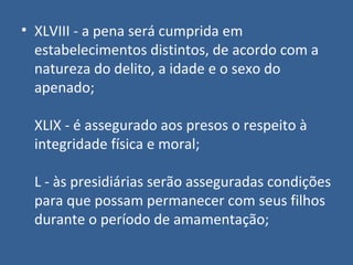 • XLVIII - a pena será cumprida em
  estabelecimentos distintos, de acordo com a
  natureza do delito, a idade e o sexo do
  apenado;

  XLIX - é assegurado aos presos o respeito à
  integridade física e moral;

  L - às presidiárias serão asseguradas condições
  para que possam permanecer com seus filhos
  durante o período de amamentação;
 