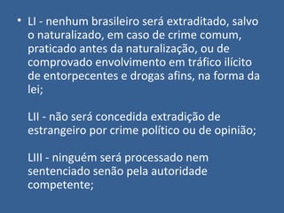 • LI - nenhum brasileiro será extraditado, salvo
  o naturalizado, em caso de crime comum,
  praticado antes da naturalização, ou de
  comprovado envolvimento em tráfico ilícito
  de entorpecentes e drogas afins, na forma da
  lei;

  LII - não será concedida extradição de
  estrangeiro por crime político ou de opinião;

  LIII - ninguém será processado nem
  sentenciado senão pela autoridade
  competente;
 