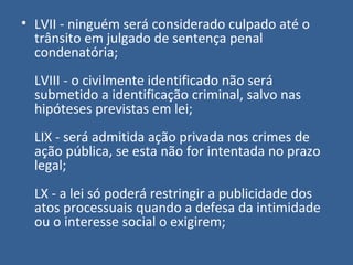 • LVII - ninguém será considerado culpado até o
  trânsito em julgado de sentença penal
  condenatória;
  LVIII - o civilmente identificado não será
  submetido a identificação criminal, salvo nas
  hipóteses previstas em lei;
  LIX - será admitida ação privada nos crimes de
  ação pública, se esta não for intentada no prazo
  legal;
  LX - a lei só poderá restringir a publicidade dos
  atos processuais quando a defesa da intimidade
  ou o interesse social o exigirem;
 