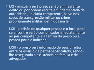 • LXI - ninguém será preso senão em flagrante
  delito ou por ordem escrita e fundamentada de
  autoridade judiciária competente, salvo nos
  casos de transgressão militar ou crime
  propriamente militar, definidos em lei;
  LXII - a prisão de qualquer pessoa e o local onde
  se encontre serão comunicados imediatamente
  ao juiz competente e à família do preso ou à
  pessoa por ele indicada;
  LXIII - o preso será informado de seus direitos,
  entre os quais o de permanecer calado, sendo-
  lhe assegurada a assistência da família e de
  advogado;
 