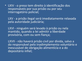 • LXIV - o preso tem direito à identificação dos
  responsáveis por sua prisão ou por seu
  interrogatório policial;
  LXV - a prisão ilegal será imediatamente relaxada
  pela autoridade judiciária;
  LXVI - ninguém será levado à prisão ou nela
  mantido, quando a lei admitir a liberdade
  provisória, com ou sem fiança;
  LXVII - não haverá prisão civil por dívida, salvo a
  do responsável pelo inadimplemento voluntário e
  inescusável de obrigação alimentícia e a do
  depositário infiel;
 