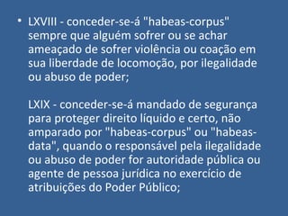 • LXVIII - conceder-se-á "habeas-corpus"
  sempre que alguém sofrer ou se achar
  ameaçado de sofrer violência ou coação em
  sua liberdade de locomoção, por ilegalidade
  ou abuso de poder;

  LXIX - conceder-se-á mandado de segurança
  para proteger direito líquido e certo, não
  amparado por "habeas-corpus" ou "habeas-
  data", quando o responsável pela ilegalidade
  ou abuso de poder for autoridade pública ou
  agente de pessoa jurídica no exercício de
  atribuições do Poder Público;
 
