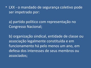 • LXX - o mandado de segurança coletivo pode
  ser impetrado por:

 a) partido político com representação no
 Congresso Nacional;

 b) organização sindical, entidade de classe ou
 associação legalmente constituída e em
 funcionamento há pelo menos um ano, em
 defesa dos interesses de seus membros ou
 associados;
 
