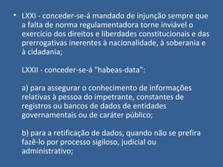 • LXXI - conceder-se-á mandado de injunção sempre que
  a falta de norma regulamentadora torne inviável o
  exercício dos direitos e liberdades constitucionais e das
  prerrogativas inerentes à nacionalidade, à soberania e
  à cidadania;

  LXXII - conceder-se-á "habeas-data":

  a) para assegurar o conhecimento de informações
  relativas à pessoa do impetrante, constantes de
  registros ou bancos de dados de entidades
  governamentais ou de caráter público;

  b) para a retificação de dados, quando não se prefira
  fazê-lo por processo sigiloso, judicial ou
  administrativo;
 
