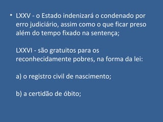 • LXXV - o Estado indenizará o condenado por
  erro judiciário, assim como o que ficar preso
  além do tempo fixado na sentença;

  LXXVI - são gratuitos para os
  reconhecidamente pobres, na forma da lei:

  a) o registro civil de nascimento;

  b) a certidão de óbito;
 