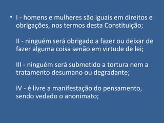 • I - homens e mulheres são iguais em direitos e
  obrigações, nos termos desta Constituição;

  II - ninguém será obrigado a fazer ou deixar de
  fazer alguma coisa senão em virtude de lei;

  III - ninguém será submetido a tortura nem a
  tratamento desumano ou degradante;

  IV - é livre a manifestação do pensamento,
  sendo vedado o anonimato;
 