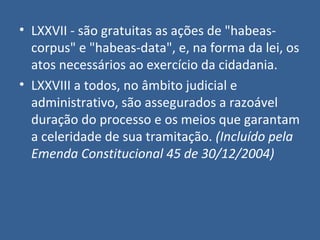 • LXXVII - são gratuitas as ações de "habeas-
  corpus" e "habeas-data", e, na forma da lei, os
  atos necessários ao exercício da cidadania.
• LXXVIII a todos, no âmbito judicial e
  administrativo, são assegurados a razoável
  duração do processo e os meios que garantam
  a celeridade de sua tramitação. (Incluído pela
  Emenda Constitucional 45 de 30/12/2004)
 