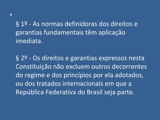 •
    § 1º - As normas definidoras dos direitos e
    garantias fundamentais têm aplicação
    imediata.

    § 2º - Os direitos e garantias expressos nesta
    Constituição não excluem outros decorrentes
    do regime e dos princípios por ela adotados,
    ou dos tratados internacionais em que a
    República Federativa do Brasil seja parte.
 