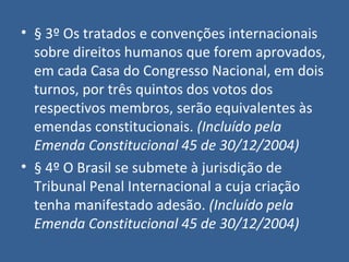 • § 3º Os tratados e convenções internacionais
  sobre direitos humanos que forem aprovados,
  em cada Casa do Congresso Nacional, em dois
  turnos, por três quintos dos votos dos
  respectivos membros, serão equivalentes às
  emendas constitucionais. (Incluído pela
  Emenda Constitucional 45 de 30/12/2004)
• § 4º O Brasil se submete à jurisdição de
  Tribunal Penal Internacional a cuja criação
  tenha manifestado adesão. (Incluído pela
  Emenda Constitucional 45 de 30/12/2004)
 