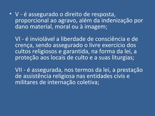 • V - é assegurado o direito de resposta,
  proporcional ao agravo, além da indenização por
  dano material, moral ou à imagem;
  VI - é inviolável a liberdade de consciência e de
  crença, sendo assegurado o livre exercício dos
  cultos religiosos e garantida, na forma da lei, a
  proteção aos locais de culto e a suas liturgias;
  VII - é assegurada, nos termos da lei, a prestação
  de assistência religiosa nas entidades civis e
  militares de internação coletiva;
 