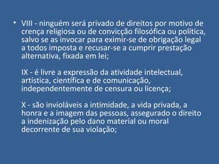 • VIII - ninguém será privado de direitos por motivo de
  crença religiosa ou de convicção filosófica ou política,
  salvo se as invocar para eximir-se de obrigação legal
  a todos imposta e recusar-se a cumprir prestação
  alternativa, fixada em lei;
  IX - é livre a expressão da atividade intelectual,
  artística, científica e de comunicação,
  independentemente de censura ou licença;
  X - são invioláveis a intimidade, a vida privada, a
  honra e a imagem das pessoas, assegurado o direito
  a indenização pelo dano material ou moral
  decorrente de sua violação;
 