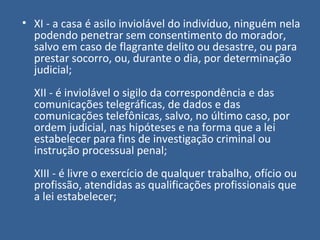 • XI - a casa é asilo inviolável do indivíduo, ninguém nela
  podendo penetrar sem consentimento do morador,
  salvo em caso de flagrante delito ou desastre, ou para
  prestar socorro, ou, durante o dia, por determinação
  judicial;
  XII - é inviolável o sigilo da correspondência e das
  comunicações telegráficas, de dados e das
  comunicações telefônicas, salvo, no último caso, por
  ordem judicial, nas hipóteses e na forma que a lei
  estabelecer para fins de investigação criminal ou
  instrução processual penal;
  XIII - é livre o exercício de qualquer trabalho, ofício ou
  profissão, atendidas as qualificações profissionais que
  a lei estabelecer;
 