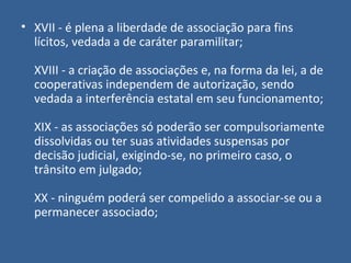 • XVII - é plena a liberdade de associação para fins
  lícitos, vedada a de caráter paramilitar;

  XVIII - a criação de associações e, na forma da lei, a de
  cooperativas independem de autorização, sendo
  vedada a interferência estatal em seu funcionamento;

  XIX - as associações só poderão ser compulsoriamente
  dissolvidas ou ter suas atividades suspensas por
  decisão judicial, exigindo-se, no primeiro caso, o
  trânsito em julgado;

  XX - ninguém poderá ser compelido a associar-se ou a
  permanecer associado;
 