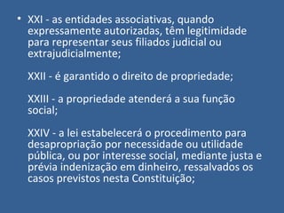 • XXI - as entidades associativas, quando
  expressamente autorizadas, têm legitimidade
  para representar seus filiados judicial ou
  extrajudicialmente;
  XXII - é garantido o direito de propriedade;
  XXIII - a propriedade atenderá a sua função
  social;
  XXIV - a lei estabelecerá o procedimento para
  desapropriação por necessidade ou utilidade
  pública, ou por interesse social, mediante justa e
  prévia indenização em dinheiro, ressalvados os
  casos previstos nesta Constituição;
 