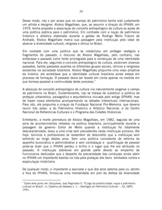 10
Desse modo, não é por acaso que no campo do patrimônio tenha sido justamente
um artista e designer, Aloísio Magalhães, que, ao assumir a direção do IPHAN, em
1979, tenha proposto a associação do conceito antropológico de cultura às ações de
uma política pública para o patrimônio. Em contraste com a noção de patrimônio
histórico e artístico elaborada durante a gestão de Rodrigo Mello Franco de
Andrade, Aloísio Magalhães marca sua passagem pela instituição pelo ideal de
abarcar a diversidade cultural, religiosa e étnica no Brasil.
Em contaste com uma política que se notabilizou em proteger vestígios e
fragmentos do passado, o discurso de Aloísio Magalhães, pelo contrário, não
enfatizava o passado como fonte privilegiada para a construção de uma identidade
nacional. Para ele, seguindo o conceito antropológico de cultura, existiriam diversos
passados, tantos passados quantos os diferentes grupos sociais, étnicos e religiosos
existentes na sociedade brasileira. Aloísio Magalhães propunha uma visão projetiva
da história: ele acreditava que a identidade cultural brasileira ainda estava em
processo de formação. O passado devia ser levado em conta apenas na medida em
que tornava possível a continuidade deste processo.
9
A absorção do conceito antropológico de cultura iria naturalmente oxigenar o campo
do patrimônio no Brasil. Evidentemente, não se tratava de substituir a política de
proteção urbanística, paisagística e arquitetônica iniciada pelo antigo SPHAN, mas
de trazer novos elementos acompanhando os debates intelectuais internacionais.
Para isto, ele propunha a criação da Fundação Nacional Pró-Memória, que deveria
reunir três áreas: a do Patrimônio Histórico e Artístico Nacional; a do Centro
Nacional de Referências Culturais e o Programa das Cidades Históricas.
Entretanto, a morte prematura de Aloísio Magalhães, em 1982, seguida de uma
série de acontecimentos nefastos na política brasileira, principalmente durante a
passagem do governo Collor de Mello quando a instituição foi totalmente
descaracterizada, levou a uma crise sem precedentes nesta instituição pioneira. Até
hoje, técnicos e profissionais se ressentem do descrédito que a instituição vem
sofrendo ao longo destes anos. Sem uma política consistente de reforma do
aparelho burocrático e administrativo e sem contratação e qualificação de pessoal
pode-se dizer que o IPHAN perdeu o brilho e o lugar que lhe era atribuído no
passado. A instituição sobrevive em grande parte devido ao empenho de
funcionários dedicados que à despeito da precariedade das condições ainda vêem
no IPHAN um importante bastião na luta pela proteção dos bens tombados contra a
especulação imobiliária.
De qualquer modo, o importante a assinalar é que dos anos setenta para cá, dentro
e fora do IPHAN, firmou-se uma mentalidade em prol da defesa da diversidade
9
Sobre este ponto ver: Gonçalves, José Reginaldo S. "O jogo da autenticidade: nação e patrimônio
cultural no Brasil", in: Caderno de Debates n. 1 – Ideólogos do Patrimônio Cultural - , RJ, IBPC,
1991.
 