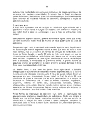 11
cultural. Esta mentalidade vem permeando instituições do Estado, agremiações da
sociedade civil, escolas e universidades. E, também fora do Brasil, em diversos
países do Ocidente, pode-se dizer que o conceito antropológico de cultura firmou-se
como condutor de iniciativas relativas ao patrimônio, consagrando a noção de
patrimônio cultural.
O panorama atualO panorama atualO panorama atualO panorama atual
E hoje? Qual o panorama que se configura no cenário das ações voltadas para o
patrimônio cultural? Quais as funções que cabem a um profissional voltado para
este setor? Qual o papel da Antropologia e qual o lugar do antropólogo neste
debate?
Sem pretender esgotar o assunto, gostaria de enumerar alguns fatores que a meu
ver vem desenhando neste início de milênio um novo quadro para as ações do
patrimônio.
Em primeiro lugar, como já mencionei anteriormente, a própria noção de patrimônio
foi absorvida por diversos segmentos sociais. É claro que ainda há muito a fazer
neste sentido, mas se pensarmos em termos de formação de mentalidades num
tempo de longa duração, o século XX pode ser lido como aquele em que se
construiu uma mentalidade de patrimônio no país. Mesmo que ela permaneça por
vezes restrita à compreensão de certas ações, mesmo que ela não se capilarize por
toda a sociedade, a mentalidade do patrimônio existe. A grande maioria da
população entende por exemplo que é preciso preservar as igrejas barrocas de Ouro
Preto ou as chamadas cidades históricas.
Do mesmo modo, e este dado me parece muito significativo, o conceito
antropológico de cultura vem atravessando diferentes segmentos sociais. E eu diria
mesmo com uma velocidade impressionante. A noção de que as culturas devem ser
valorizadas em suas singularidades tornou visível no final do século XX uma
pluralidade de grupos e interesses que até então permaneciam ou à margem da
sociedade ou sobrevivendo sob a tutela do Estado. Ceramistas, capoeristas,
jongueiros, festeiros dos santos reis, carnavalescos, sambistas, artesãos,
xilogravuristas, enfim, artistas dos mais variados matizes além de grupos religiosos,
associações de folclore, comunidades diversas, grupos indígenas vêm entrando no
debate do patrimônio cultural de maneira firme e decisiva.
Novas formas de organização da sociedade civil, como as organizações não
governamentais, ampliam as possibilidades de participação. Neste novo cenário, o
Estado, seja nos âmbitos federal, estadual ou municipal, já não atua sozinho na
identificação e seleção dos bens culturais a serem protegidos, tombados ou
valorizados. Cada vez mais, é preciso ouvir a sociedade civil, estabelecer parcerias,
acordos, compromissos.
 