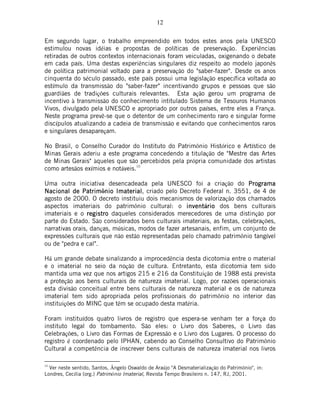 12
Em segundo lugar, o trabalho empreendido em todos estes anos pela UNESCO
estimulou novas idéias e propostas de políticas de preservação. Experiências
retiradas de outros contextos internacionais foram veiculadas, oxigenando o debate
em cada país. Uma destas experiências singulares diz respeito ao modelo japonês
de política patrimonial voltado para a preservação do "saber-fazer". Desde os anos
cinquenta do século passado, este país possui uma legislação específica voltada ao
estímulo da transmissão do "saber-fazer" incentivando grupos e pessoas que são
guardiães de tradições culturais relevantes. Esta ação gerou um programa de
incentivo à transmissão do conhecimento intitulado Sistema de Tesouros Humanos
Vivos, divulgado pela UNESCO e apropriado por outros países, entre eles a França.
Neste programa prevê-se que o detentor de um conhecimento raro e singular forme
discípulos atualizando a cadeia de transmissão e evitando que conhecimentos raros
e singulares desapareçam.
No Brasil, o Conselho Curador do Instituto do Patrimônio Histórico e Artístico de
Minas Gerais aderiu a este programa concedendo a titulação de "Mestre das Artes
de Minas Gerais" àqueles que são percebidos pela própria comunidade dos artistas
como artesãos exímios e notáveis.10
Uma outra iniciativa desencadeada pela UNESCO foi a criação do ProgramaProgramaProgramaPrograma
Nacional de PatrimNacional de PatrimNacional de PatrimNacional de Patrimônio Imaterialnio Imaterialnio Imaterialnio Imaterial, criado pelo Decreto Federal n. 3551, de 4 de
agosto de 2000. O decreto instituiu dois mecanismos de valorização dos chamados
aspectos imateriais do patrimônio cultural: o inventinventinventinventáriorioriorio dos bens culturais
imateriais e o registroregistroregistroregistro daqueles considerados merecedores de uma distinção por
parte do Estado. São considerados bens culturais imateriais, as festas, celebrações,
narrativas orais, danças, músicas, modos de fazer artesanais, enfim, um conjunto de
expressões culturais que não estão representadas pelo chamado patrimônio tangível
ou de "pedra e cal".
Há um grande debate sinalizando a improcedência desta dicotomia entre o material
e o imaterial no seio da noção de cultura. Entretanto, esta dicotomia tem sido
mantida uma vez que nos artigos 215 e 216 da Constituição de 1988 está prevista
a proteção aos bens culturais de natureza imaterial. Logo, por razões operacionais
esta divisão conceitual entre bens culturais de natureza material e os de natureza
imaterial tem sido apropriada pelos profissionais do patrimônio no interior das
instituições do MINC que têm se ocupado desta matéria.
Foram instituídos quatro livros de registro que espera-se venham ter a força do
instituto legal do tombamento. São eles: o Livro dos Saberes, o Livro das
Celebrações, o Livro das Formas de Expressão e o Livro dos Lugares. O processo do
registro é coordenado pelo IPHAN, cabendo ao Conselho Consultivo do Patrimônio
Cultural a competência de inscrever bens culturais de natureza imaterial nos livros
10
Ver neste sentido, Santos, Ângelo Oswaldo de Araújo "A Desmaterialização do Patrimônio", in:
Londres, Cecília (org.) Patrimônio Imaterial, Revista Tempo Brasileiro n. 147, RJ, 2001.
 