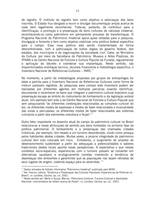 13
de registro. O instituto do registro tem como objetivo a valorização dos bens
inscritos. O Estado fica obrigado a reunir e divulgar documentação ampla acerca de
cada bem legalmente reconhecido. Trata-se, portanto, de contribuir para a
identificação, a promoção e a preservação de bens culturais de natureza imaterial,
reconhecendo-os como patrimônio em permanente processo de transformação. O
Programa Nacional do Patrimônio Imaterial apóia ações voltadas para a pesquisa,
divulgação e fomento e tem como objetivo viabilizar uma política federal específica
para o campo. Essa nova política está sendo implementada de forma
descentralizada, com a participação de outros órgãos do governo federal, dos
estados, dos municípios e de organizações da sociedade civil. Cabe, ao Ministério
da Cultura, por meio da Secretaria do Patrimônio, Museus e Artes Plásticas, do
IPHAN e do Centro Nacional de Folclore e Cultura Popular da Funarte, regulamentar
a aplicação do decreto e coordenar sua implantação. Neste sentido, são
disponibilizados orientação técnica, recursos financeiros e metodologia específica: o
Inventário Nacional de Referências Culturais – INRC.11
No momento, a partir de metodologias propostas por grupos de antropólogos foi
dada a partida para o Inventário Nacional de Referências Culturais como forma de
instruir possíveis registros. As pesquisas para compor este Inventário podem ser
realizadas por diferentes agentes em múltiplas parcerias visando identificar,
documentar e reconhecer os bens que integram o patrimônio cultural brasileiro cuja
preservação escape ao âmbito do instrumento de tombamento e da legislação autoral
atual. Um exemplo tem sido o do Centro Nacional de Folclore e Cultura Popular que
vem pesquisando "as diferentes celebrações relacionadas ao complexo cultural do
boi, os diferentes modos de expressão e modos de fazer relacionados à musicalidade
das violas e percussões; os diferentes modos de fazer relacionados aos sistemas
culinários a partir dos elementos mandioca e feijão".12
Outro fator importante no desenho atual do campo do patrimônio cultural no Brasil
relaciona-se a novas atribuições de sentido aos bens tombados na primeira fase da
política patrimonial. O tombamento e a preservação das chamadas cidades
históricas, por exemplo, têm levado a um turismo desordenado, vivido como ameaça
pelos habitantes destas cidades. Muitas vezes, a própria integridade do patrimônio
cultural tem sido colocada em risco. Entretanto, o surgimento de projetos de
desenvolvimento sustentável a partir da adequação a potencialidades e saberes
tradicionais destes locais aponta novas perspectivas. A expectativa é que nestes
contextos sócio-espaciais, experiências com o turismo possam se converter em
alternativas saudáveis e ecologicamente corretas invertendo a tendência de
depredação dos ambientes e garantindo que as populações não sejam retiradas de
seus lugares de origem, cedendo espaço para os veranistas.
13
11
Dados retirados de folheto informativo "Patrimônio Imaterial" publicado pelo MINC.
12
Ver: Vianna, Letícia. "Dinâmica e Preservação das Culturas Populares: Experiências de Políticas no
Brasil", in: Londres, Cecília, op. cit. 2001.
13
Neste sentido ver: Mello e Souza, Marina, "Patrimônio Cultural, Turismo Cultural e Identidade
Nacional: uma tentativa de refletir acerca de Parati", in: Londres, Cecília, op. cit., 2001.
 