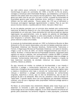 15
seu valor prático pouco conhecido. A novidade mais perturbadora foi a veloz
transformação do gene em commodity. Em 1992, a Eco-92, no Rio de Janeiro,
consagrou a Convenção sobre Diversidade Biológica, que estabeleceu o princípio da
soberania dos países sobre seus próprios recursos genéticos. Hoje, efetivamente, há
genes que valem mais do que ouro. Em todo o mundo, a questão da titularidade da
propriedade genética gera vastos problemas éticos, políticos e religiosos que se
refletem nas leis sobre patentes. Poucos países, dos 170 que já ratificaram a
Convenção promulgaram legislação regulamentando a matéria. Para os que têm
poucos recursos naturais, a questão pode ser menor, mas para o Brasil não é.
As leis de patentes permitem que um princípio ativo revelado pelo conhecimento
tradicional de Medicina Botânica em uma comunidade possa ser registrado como
propriedade em um outro país. Casos alarmantes têm sido denunciados por algumas
organizações não governamentais, como do registro de patentes de beberragens
produzidas em sociedades indígenas ou entre comunidades na Amazônia com alto
valor terapêutico e calmante. Desse modo, os royalties pelas vendas dos produtos
jamais retornam a estas comunidades.
A convenção da biodiversidade assinada em 1992 na Conferência Mundial do Meio
Ambiente no Rio de Janeiro desencadeou uma série de debates posteriores sobre a
Propriedade Intelectual dos Recursos Genéticos, Conhecimentos Tradicionais e
Folclore. A Organização Mundial da Propriedade Intelectual, com sede em Genebra,
chegou a criar no início de 2001 um Comitê Intergovernamental para discutir a
matéria. No Brasil, o Instituto Nacional da Propriedade Industrial, responsável pelos
registros de marcas e patentes, vem acompanhando o debate da OMPI e promete
trabalhar no sentido de estimular a criação de uma legislação capaz de proteger os
chamados "conhecimentos tradicionais", definidos como inovações e criações de
base tradicional resultantes da atividade intelectual nos campos industrial,
científico, literário ou artístico.
Ou seja, trocando em miúdos: no contexto da bio-diversidade, o que importa é
identificar e proteger o conhecimento tradicional em torno do uso para fins
medicinais e biológicos das propriedades da fauna e da flora. Para se legislar sobre
a matéria e tomando-se como base o conceito de "conhecimento tradicional" a
intenção é identificar e proteger comunidades produtoras de conhecimentos
singulares, específicos e únicos, seja na área da etnobotânica, seja na área da
produção da arte e do artesanato. Mais uma vez, prevalece a idéia de proteção do
"saber-fazer". O grande desafio seria criar uma legislação que atendesse interesses
coletivos, uma vez que a legislação sobre propriedade intelectual protege apenas a
criação individual.
No Brasil, as comunidades mais diretamente afetadas pelas novas forças que se
desenham no horizonte a partir das questões ligadas à biodiversidade e à
biotecnologia são as comunidades indígenas. O ouro verde brasileiro encontra-se em
grande parte preservado nos territórios indígenas e estas populações, juntamente
 