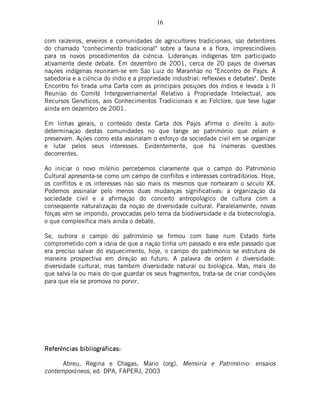 16
com raizeiros, erveiros e comunidades de agricultores tradicionais, são detentores
do chamado "conhecimento tradicional" sobre a fauna e a flora, imprescindíveis
para os novos procedimentos da ciência. Lideranças indígenas têm participado
ativamente deste debate. Em dezembro de 2001, cerca de 20 pajés de diversas
nações indígenas reuniram-se em São Luiz do Maranhão no "Encontro de Pajés. A
sabedoria e a ciência do índio e a propriedade industrial: reflexões e debates". Deste
Encontro foi tirada uma Carta com as principais posições dos índios e levada à II
Reunião do Comitê Intergovernamental Relativo à Propriedade Intelectual, aos
Recursos Genéticos, aos Conhecimentos Tradicionais e ao Folclore, que teve lugar
ainda em dezembro de 2001.
Em linhas gerais, o conteúdo desta Carta dos Pajés afirma o direito à auto-
determinação destas comunidades no que tange ao patrimônio que zelam e
preservam. Ações como esta assinalam o esforço da sociedade civil em se organizar
e lutar pelos seus interesses. Evidentemente, que há inúmeras questões
decorrentes.
Ao iniciar o novo milênio percebemos claramente que o campo do Patrimônio
Cultural apresenta-se como um campo de conflitos e interesses contraditórios. Hoje,
os conflitos e os interesses não são mais os mesmos que nortearam o século XX.
Podemos assinalar pelo menos duas mudanças significativas: a organização da
sociedade civil e a afirmação do conceito antropológico de cultura com a
conseqüente naturalização da noção de diversidade cultural. Paralelamente, novas
forças vêm se impondo, provocadas pelo tema da biodiversidade e da biotecnologia,
o que complexifica mais ainda o debate.
Se, outrora o campo do patrimônio se firmou com base num Estado forte
comprometido com a idéia de que a nação tinha um passado e era este passado que
era preciso salvar do esquecimento, hoje, o campo do patrimônio se estrutura de
maneira prospectiva em direção ao futuro. A palavra de ordem é diversidade:
diversidade cultural, mas também diversidade natural ou biológica. Mas, mais do
que salvá-la ou mais do que guardar os seus fragmentos, trata-se de criar condições
para que ela se promova no porvir.
ReferReferReferReferências bibliogrncias bibliogrncias bibliogrncias bibliográficas:ficas:ficas:ficas:
Abreu, Regina e Chagas, Mário (org). Memória e Patrimônio: ensaios
contemporâneos, ed. DPA, FAPERJ, 2003
 