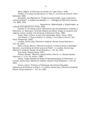 17
Abreu, Regina. A Fabricação do Imortal, RJ, Lapa, Rocco, 1996
Chastel, A La notion de patrimoine. In: Nora, P. Les lieux de mémoire. Paris:
Gallimard, 1986.
Gonçalves, José Reginaldo S. "O jogo da autenticidade: nação e patrimônio
cultural no Brasil", in: Caderno de Debates n. 1 – Ideólogos do Patrimônio Cultural -
, RJ, IBPC, 1991.
________________________ Ressonância, Materialidade e Subjetividade: as
culturas como patrimônios, mimeo, 2004
Handler, R. On having culture. Nationalism and the preservation of Quebec’s
Patrimoine. In: Stocking Jr, G W (ed) Objects and Others. Essays on museums and
material culture. Londres: The University of Wisconsin Press, 1985.
Kuper, Adam. Cultura. A visão dos antropólogos, Bauru, Edusc, 2002
Lévi-Strauss, C. Raça e História. In: Comas, J. et al Raça e ciência I. São
Paulo: Perspectiva, 1960.
Londres, Cecília (org.) Patrimônio Imaterial, Revista Tempo Brasileiro n.
147, RJ, 2001.
Mello e Souza, Marina, "Patrimônio Cultural, Turismo Cultural e Identidade
Nacional: uma tentativa de refletir acerca de Parati", in: Londres, Cecília (org.)
Patrimônio Imaterial, Revista Tempo Brasileiro n. 147, RJ, 2001.
Ouro Verde. Revista Exame, 2001.
Pollack, Michael. "Memória, esquecimento, silêncio", in: Revista Estudos
Históricos, n. 3, RJ, Ed. Vértice, 1989.
Santos, Ângelo Oswaldo de Araújo "A Desmaterialização do Patrimônio", in:
Londres, Cecília (org.) Patrimônio Imaterial, Revista Tempo Brasileiro n. 147, RJ,
2001.
Vianna, Letícia. "Dinâmica e Preservação das Culturas Populares:
Experiências de Políticas no Brasil", in: Londres, Cecília (org.) Patrimônio Imaterial,
Revista Tempo Brasileiro n. 147, RJ, 2001.
 