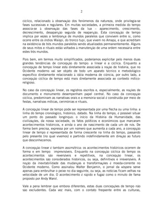 2
cíclico, relacionado à observação dos fenômenos da natureza, onde privilegia-se
fases sucessivas e regulares. Em muitas sociedades, a primeira medida do tempo
associa-se à observação das fases da lua – aparecimento, crescimento,
decrescimento, desaparição seguida de reaparição. Esta concepção de tempo
implica por vezes a lembrança de mundos paralelos que convivem entre si, como
ocorre entre os índios Waiãpi, do tronco tupi, que vivem no Amapá, e que acreditam
na existência de três mundos paralelos sendo atualizados permanentemente. Alguns
de seus mitos e rituais estão voltados à manutenção de uma ordem necessária entre
estes três mundos.
Pois bem, em termos muito simplificados, poderíamos explicitar pelo menos duas
grandes tendências de concepção do tempo: a linear e a cíclica. Enquanto a
concepção de tempo linear está diretamente associada à noção de história, que no
Ocidente moderno vai ser objeto de todo um aparato técnico e metodológico
específico diretamente relacionado à idéia moderna de ciência, por outro lado, a
concepção cíclica de tempo está mais diretamente associada ao contexto mítico-
religioso.
No caso da concepção linear, os registros escritos e, especialmente, as noções de
documento e monumento desempenham papel central. No caso da concepção
cíclica, predominam as narrativas orais e a memória social é construída por meio de
festas, narrativas míticas, cerimônias e rituais.
A concepção linear de tempo pode ser representada por uma flecha ou uma linha: a
linha do tempo cronológico, histórico, datado. Na linha do tempo, é possível situar
um ponto do passado longínquo: o início da História da Humanidade, das
civilizações, da nossa sociedade, os fatos políticos e econômicos que marcaram
acontecimentos históricos, e ainda o ano de nascimento de cada um de nós. De
forma bem precisa, expressa por um número que aumenta a cada ano, a concepção
linear de tempo é representada de forma crescente na linha do tempo, passando
pelo presente (no qual vivemos) e partindo indefinidamente em direção ao futuro
que desconhecemos.
A concepção linear é também assimétrica: os acontecimentos históricos ocorrem de
forma e em tempo imprevisíveis. Enquanto na concepção cíclica do tempo os
acontecimentos são reversíveis e repetitivos, na concepção linear, os
acontecimentos são considerados históricos, ou seja, definitivos e irreversíveis. A
noção da inevitabilidade das mudanças e transformações é moeda-corrente no
Ocidente moderno. Como assinalou Walter Benjamin, o jornal da véspera serve
apenas para embrulhar o peixe no dia seguinte, ou seja, as notícias ficam velhas na
velocidade de um dia. O acontecimento é rápido e fugaz como o minuto de fama
proposto por Andy Warol.
Vale a pena lembrar que embora diferentes, estas duas concepções de tempo não
são excludentes. Cada vez mais, com o contato freqüente entre as culturas,
 