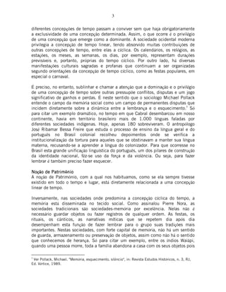 3
diferentes concepções de tempo passam a conviver sem que haja obrigatoriamente
a exclusividade de uma concepção determinada. Assim, o que ocorre é o privilégio
de uma concepção que emerge como a dominante. A sociedade ocidental moderna
privilegia a concepção de tempo linear, tendo absorvido muitas contribuições de
outras concepções de tempo, entre elas a cíclica. Os calendários, os relógios, as
estações, os meses, as semanas, os dias, por exemplo, representam durações
previsíveis e, portanto, próprias do tempo cíclico. Por outro lado, há diversas
manifestações culturais sagradas e profanas que continuam a ser organizadas
segundo orientações da concepção de tempo cíclico, como as festas populares, em
especial o carnaval.
É preciso, no entanto, sublinhar e chamar a atenção que a dominação e o privilégio
de uma concepção de tempo sobre outras pressupõe conflitos, disputas e um jogo
significativo de ganhos e perdas. É neste sentido que o sociólogo Michael Pollack
entende o campo da memória social como um campo de permanentes disputas que
incidem diretamente sobre a dinâmica entre a lembrança e o esquecimento.3
Só
para citar um exemplo dramático, no tempo em que Cabral desembarcou em nosso
continente, havia em território brasileiro mais de 1.000 línguas faladas por
diferentes sociedades indígenas. Hoje, apenas 180 sobreviveram. O antropólogo
José Ribamar Bessa Freire que estuda o processo de ensino da língua geral e do
português no Brasil colonial recolheu depoimentos onde se verifica a
institucionalização da tortura para aqueles que se obstinavam a manter sua língua
materna, recusando-se a aprender a língua do colonizador. Para que ocorresse no
Brasil esta grande unificação linguística do português, um dos pilares de construção
da identidade nacional, fêz-se uso da força e da violência. Ou seja, para fazer
lembrar é também preciso fazer esquecer.
NoNoNoNoção de Patrimo de Patrimo de Patrimo de Patrimônionionionio
A noção de Patrimônio, com a qual nos habituamos, como se ela sempre tivesse
existido em todo o tempo e lugar, está diretamente relacionada a uma concepção
linear de tempo.
Inversamente, nas sociedades onde predomina a concepção cíclica do tempo, a
memória está disseminada no tecido social. Como assinalou Pierre Nora, as
sociedades tradicionais são sociedades-memória por excelência. Nelas não é
necessário guardar objetos ou fazer registros de qualquer ordem. As festas, os
rituais, os cânticos, as narrativas míticas que se repetem dia após dia
desempenham esta função de fazer lembrar para o grupo suas tradições mais
importantes. Nestas sociedades, com forte capital de memória, não há um sentido
de guarda, armazenamento ou preservação de objetos, assim como não há o sentido
que conhecemos de herança. Só para citar um exemplo, entre os índios Waiãpi,
quando uma pessoa morre, toda a família abandona a casa com os seus objetos pois
3
Ver Pollack, Michael. "Memória, esquecimento, silêncio", in: Revista Estudos Históricos, n. 3, RJ,
Ed. Vértice, 1989.
 