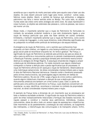 4
acredita-se que o espírito do morto precisará voltar para aquela casa e fazer uso dos
objetos. Os vivos devem procurar outro lugar para morar, construir outras casas,
fabricar novos objetos. Assim, o sentido de herança que atribuímos à categoria
patrimônio não faria o menor sentido entre os Waiãpi. Por outro lado, os objetos
muitas vezes são vistos como seres análogos aos seres vivos. As casas reproduzem o
corpo humano, os objetos são extensões das pessoas e, como as pessoas, são vivos e
vão morrer um dia.
Desse modo, é importante salientar que a noção de Patrimônio foi formulada no
contexto da sociedade ocidental moderna e que está diretamente ligada a uma
noção de herança particular que pode não fazer sentido em outros contextos.
Entretanto, é também importante salientar que a noção de Patrimônio, como ocorre
com o campo da linguagem, é uma noção dinâmica, onde diferentes significados vão
se justapondo no embate entre políticas de lembranças e de esquecimentos.
A emergência da noção de Patrimônio, com o sentido que conhecemos hoje
enquanto um bem coletivo, um legado ou uma herança artística e cultural onde um
grupo social pode se reconhecer enquanto tal, foi lenta e gradual.4
Na França, o
significado da noção de Patrimônio se estende pela primeira vez para as obras de
arte e para os edifícios e monumentos públicos no período imediatamente posterior
à Revolução Francesa, quando a população tomada pelo sentimento revolucionário
destruía os vestígios do Antigo Regime. A população ensandecida chegava a propor
a destruição de bibliotecas públicas. Foi neste momento que alguns intelectuais
começaram a chamar a atenção para a perda significativa que se processava. A
noção de Patrimônio afirma-se em oposição à noção de Vandalismo. Desencadeia-se
uma mobilização salvacionista de obras consideradas imprescindíveis para a nação.
A idéia de Patrimônio Nacional delineia-se. Visando conter o fanatismo provocado
pelos ânimos revolucionários, são promulgados alguns decretos em defesa do
Patrimônio público. No ano de 1794, surge a figura do crime contra o patrimônio,
quando alguns intelectuais chamaram a atenção de que a destruição dos
monumentos artísticos era também um crime contra o povo. Este é o ponto de
partida para uma política do patrimônio na França, cujos objetivos consistiriam em
inventariar, ou seja; identificar, reconhecer e inscrever no contexto da propriedade
nacional, as obras consideradas imprescindíveis para a nação.
O exemplo da França toma a dimensão de um movimento que se processaria por
toda a moderna sociedade ocidental. O significado da noção de Patrimônio estaria a
partir de então indissoluvelmente relacionado à formação dos Estados nacionais. As
nações passam a construir e inventar seus patrimônios: bibliotecas, museus,
monumentos, obras de arte e todo um acervo capaz de expressá-las e objetificá-las.
Este movimento se dá paralelamente à aceleração da vida cotidiana, ao surgimento
das metrópoles, à intensificação das comunicações e do transporte urbano. Enfim,
4
Ver: Chastel, André. "La notion de Patrimoine", in: Nora, Pierre (dir.) Les Lieux de Mémoire, Paris,
Gallimard, 1986.
 