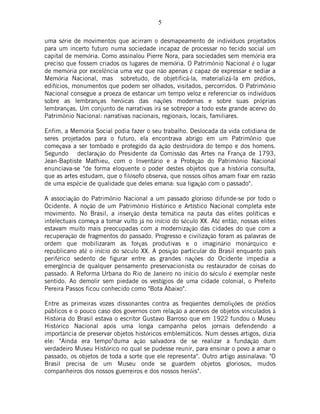 5
uma série de movimentos que acirram o desmapeamento de indivíduos projetados
para um incerto futuro numa sociedade incapaz de processar no tecido social um
capital de memória. Como assinalou Pierre Nora, para sociedades sem memória era
preciso que fossem criados os lugares de memória. O Patrimônio Nacional é o lugar
de memória por excelência uma vez que não apenas é capaz de expressar e sediar a
Memória Nacional, mas sobretudo, de objetificá-la, materializá-la em prédios,
edifícios, monumentos que podem ser olhados, visitados, percorridos. O Patrimônio
Nacional consegue a proeza de estancar um tempo veloz e referenciar os indivíduos
sobre as lembranças heróicas das nações modernas e sobre suas próprias
lembranças. Um conjunto de narrativas irá se sobrepor a todo este grande acervo do
Patrimônio Nacional: narrativas nacionais, regionais, locais, familiares.
Enfim, a Memória Social podia fazer o seu trabalho. Deslocada da vida cotidiana de
seres projetados para o futuro, ela encontrava abrigo em um Patrimônio que
começava a ser tombado e protegido da ação destruidora do tempo e dos homens.
Segundo declaração do Presidente da Comissão das Artes na França de 1793,
Jean-Baptiste Mathieu, com o Inventário e a Proteção do Patrimônio Nacional
enunciava-se "de forma eloquente o poder destes objetos que a história consulta,
que as artes estudam, que o filósofo observa, que nossos olhos amam fixar em razão
de uma espécie de qualidade que deles emana: sua ligação com o passado".
A associação do Patrimônio Nacional a um passado glorioso difunde-se por todo o
Ocidente. A noção de um Patrimônio Histórico e Artístico Nacional completa este
movimento. No Brasil, a inserção desta temática na pauta das elites políticas e
intelectuais começa a tomar vulto já no início do século XX. Até então, nossas elites
estavam muito mais preocupadas com a modernização das cidades do que com a
recuperação de fragmentos do passado. Progresso e civilização foram as palavras de
ordem que mobilizaram as forças produtivas e o imaginário monárquico e
republicano até o início do século XX. A posição particular do Brasil enquanto país
periférico sedento de figurar entre as grandes nações do Ocidente impedia a
emergência de qualquer pensamento preservacionista ou restaurador de coisas do
passado. A Reforma Urbana do Rio de Janeiro no início do século é exemplar neste
sentido. Ao demolir sem piedade os vestígios de uma cidade colonial, o Prefeito
Pereira Passos ficou conhecido como "Bota Abaixo".
Entre as primeiras vozes dissonantes contra as freqüentes demolições de prédios
públicos e o pouco caso dos governos com relação a acervos de objetos vinculados à
História do Brasil estava o escritor Gustavo Barroso que em 1922 fundou o Museu
Histórico Nacional após uma longa campanha pelos jornais defendendo a
importância de preservar objetos históricos emblemáticos. Num desses artigos, dizia
ele: "Ainda era tempo"duma ação salvadora de se realizar a fundação dum
verdadeiro Museu Histórico no qual se pudesse reunir, para ensinar o povo a amar o
passado, os objetos de toda a sorte que ele representa". Outro artigo assinalava: "O
Brasil precisa de um Museu onde se guardem objetos gloriosos, mudos
companheiros dos nossos guerreiros e dos nossos heróis".
 